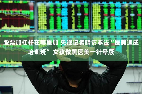 股票加杠杆在哪里加 央视记者暗访非法“医美速成培训班” 女孩做黑医美一针晕厥