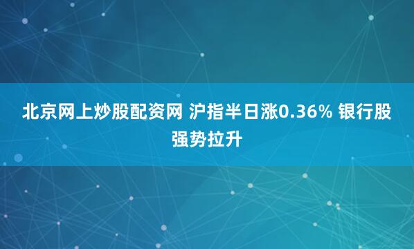 北京网上炒股配资网 沪指半日涨0.36% 银行股强势拉升