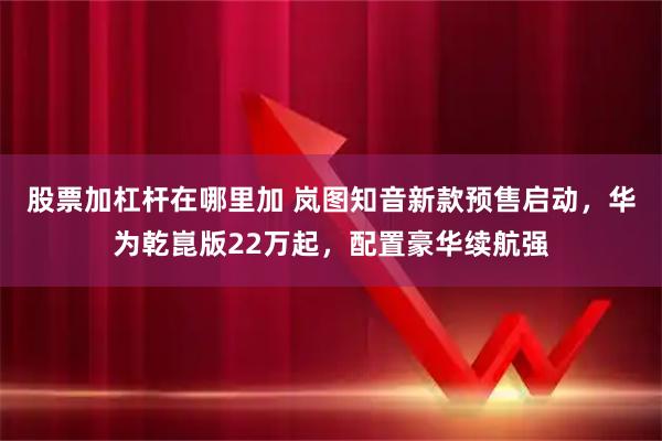 股票加杠杆在哪里加 岚图知音新款预售启动，华为乾崑版22万起，配置豪华续航强