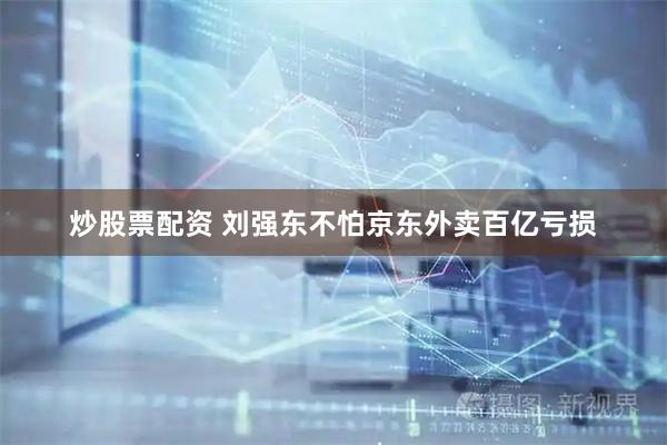 炒股票配资 刘强东不怕京东外卖百亿亏损