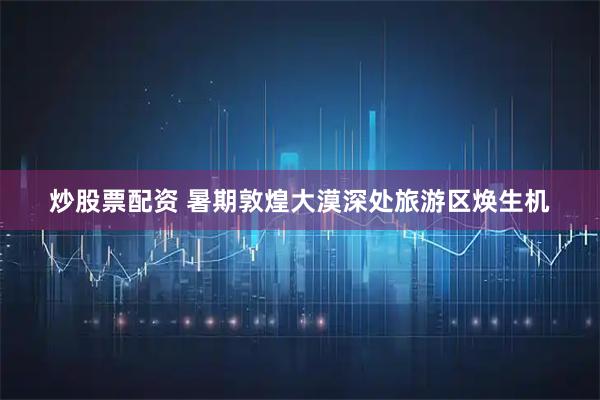 炒股票配资 暑期敦煌大漠深处旅游区焕生机
