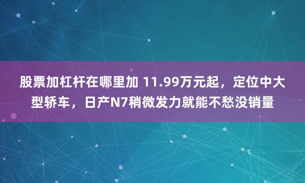 股票加杠杆在哪里加 11.99万元起，定位中大型轿车，日产N7稍微发力就能不愁没销量