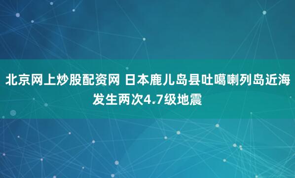 北京网上炒股配资网 日本鹿儿岛县吐噶喇列岛近海发生两次4.7级地震