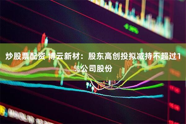 炒股票配资 博云新材：股东高创投拟减持不超过1%公司股份