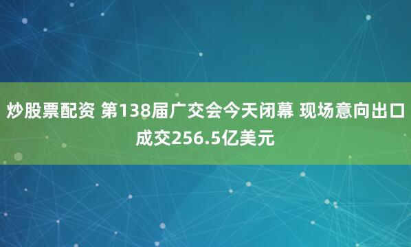 炒股票配资 第138届广交会今天闭幕 现场意向出口成交256.5亿美元
