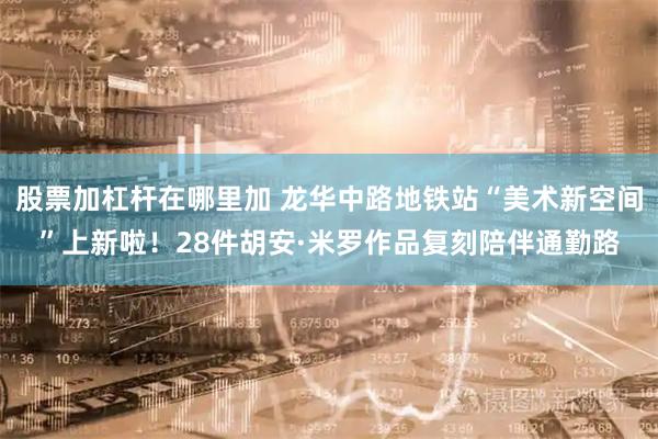 股票加杠杆在哪里加 龙华中路地铁站“美术新空间”上新啦！28件胡安·米罗作品复刻陪伴通勤路