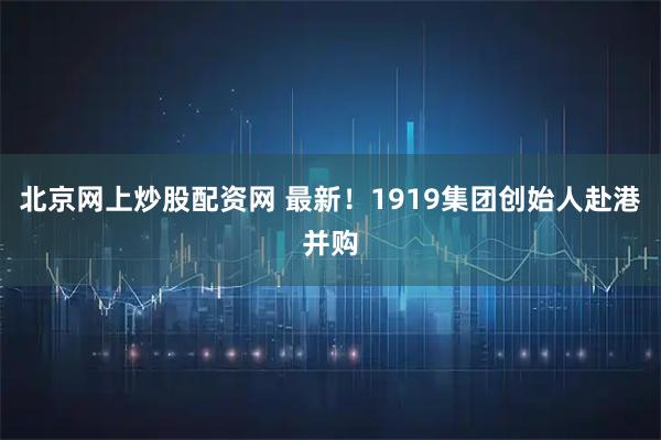 北京网上炒股配资网 最新！1919集团创始人赴港并购