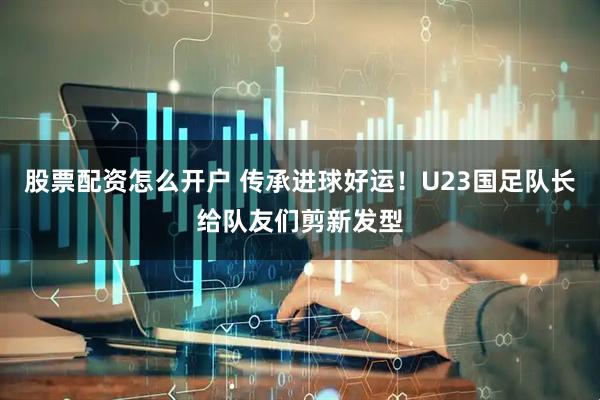 股票配资怎么开户 传承进球好运！U23国足队长给队友们剪新发型