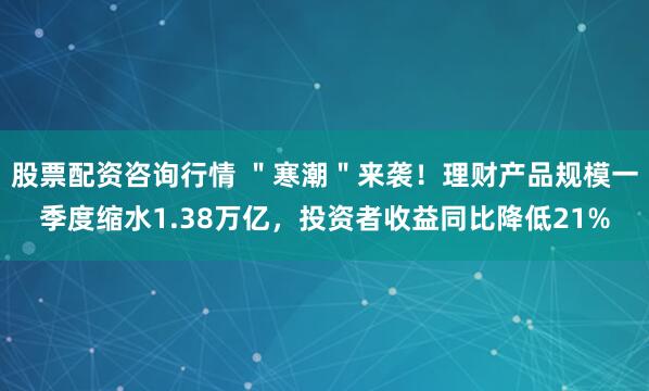 股票配资咨询行情 ＂寒潮＂来袭！理财产品规模一季度缩水1.38万亿，投资者收益同比降低21%