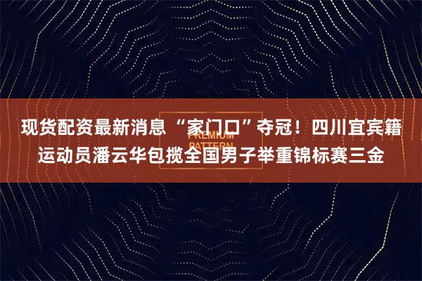 现货配资最新消息 “家门口”夺冠！四川宜宾籍运动员潘云华包揽全国男子举重锦标赛三金